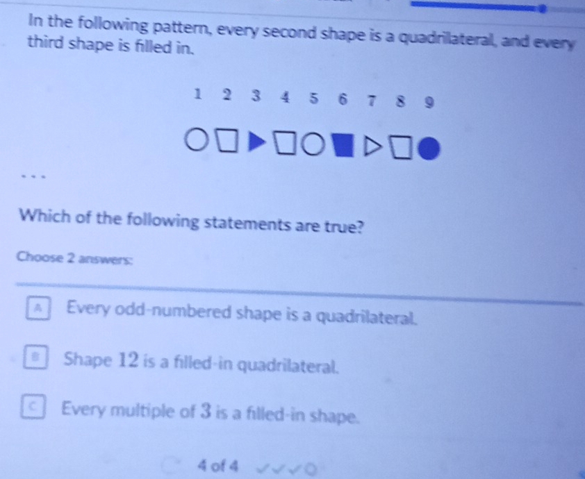 In the following pattern, every second shape is a quadrilateral, and every
third shape is filled in.
1 2 3 4 5 6 7 8 9
Which of the following statements are true?
Choose 2 answers:
Every odd-numbered shape is a quadrilateral.
Shape 12 is a filled-in quadrilateral.
Every multiple of 3 is a filled-in shape.
4 of 4