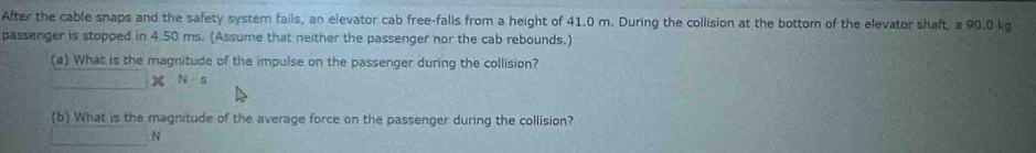 After the cable snaps and the safety system fails, an elevator cab free-falls from a height of 41.0 m. During the collision at the bottom of the elevator shaft, a 90.0 kg
passenger is stopped in 4.50 ms. (Assume that neither the passenger nor the cab rebounds.) 
(a) What is the magnitude of the impulse on the passenger during the collision? 
_ XN· s
(b) What is the magnitude of the average force on the passenger during the collision? 
_
N