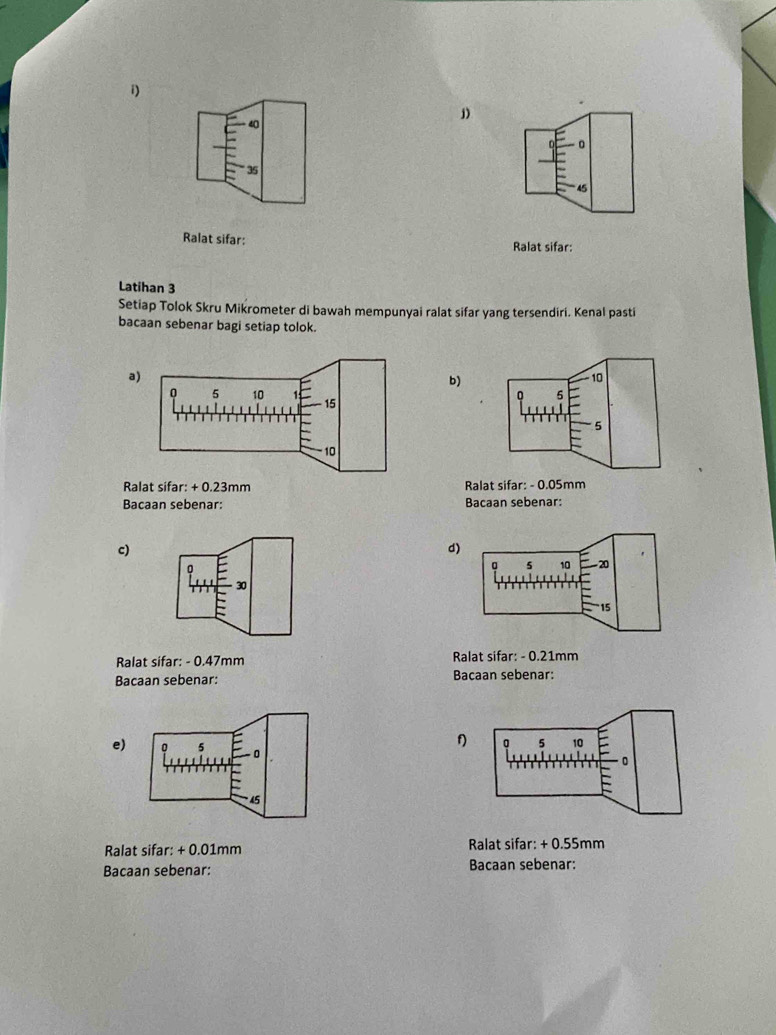 40
0
35
45
Ralat sifar: Ralat sifar: 
Latihan 3
Setiap Tolok Skru Mikrometer di bawah mempunyai ralat sifar yang tersendiri. Kenal pasti 
bacaan sebenar bagi setiap tolok. 
a) 
b)
10
5
5
Ralat sifar: + 0.23mm Ralat sifar: - 0.05mm
Bacaan sebenar: Bacaan sebenar: 
c) 
d) 
n
5 10 20
30
15
Ralat sifar: - 0.47mm Ralat sifar: - 0.21mm
Bacaan sebenar: Bacaan sebenar: 
f) 5 10
e) 
。 
Ralat sifar: +0.0 1mm Ralat sifar: + 0.55mm
Bacaan sebenar: Bacaan sebenar: