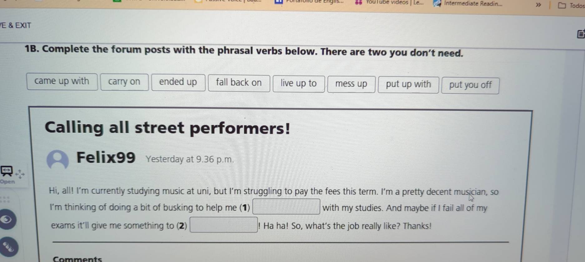 YouTubé videos | Le.. Intermediate Readin...
» Todos
/E & EXIT
1B. Complete the forum posts with the phrasal verbs below. There are two you don't need.
came up with carry on ended up fall back on live up to mess up put up with put you off
Calling all street performers!
Felix99 Yesterday at 9.36 p.m.
Open
Hi, all! I'm currently studying music at uni, but I'm struggling to pay the fees this term. I'm a pretty decent musician, so
I'm thinking of doing a bit of busking to help me (1) with my studies. And maybe if I fail all of my
exams it'll give me something to (2) Ha ha! So, what's the job really like? Thanks!
Comments