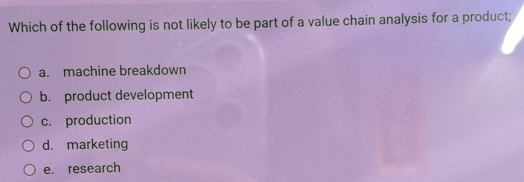 Which of the following is not likely to be part of a value chain analysis for a product;
a. machine breakdown
b. product development
c. production
d. marketing
e. research