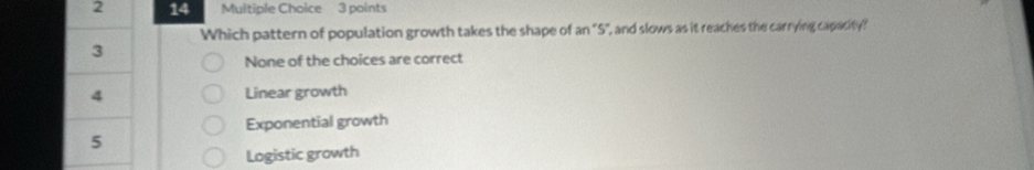 2 14 Multiple Choice 3 points
Which pattern of population growth takes the shape of an "S", and slows as it reaches the carrying capacity?
3
None of the choices are correct
4 Linear growth
Exponential growth
5
Logistic growth