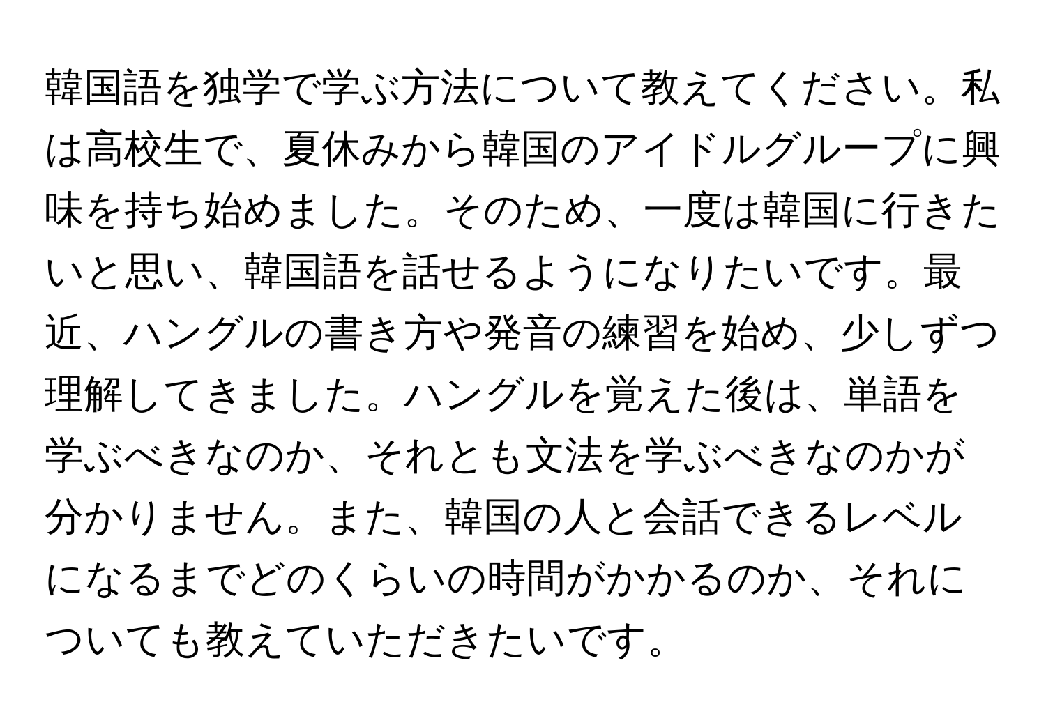 韓国語を独学で学ぶ方法について教えてください。私は高校生で、夏休みから韓国のアイドルグループに興味を持ち始めました。そのため、一度は韓国に行きたいと思い、韓国語を話せるようになりたいです。最近、ハングルの書き方や発音の練習を始め、少しずつ理解してきました。ハングルを覚えた後は、単語を学ぶべきなのか、それとも文法を学ぶべきなのかが分かりません。また、韓国の人と会話できるレベルになるまでどのくらいの時間がかかるのか、それについても教えていただきたいです。