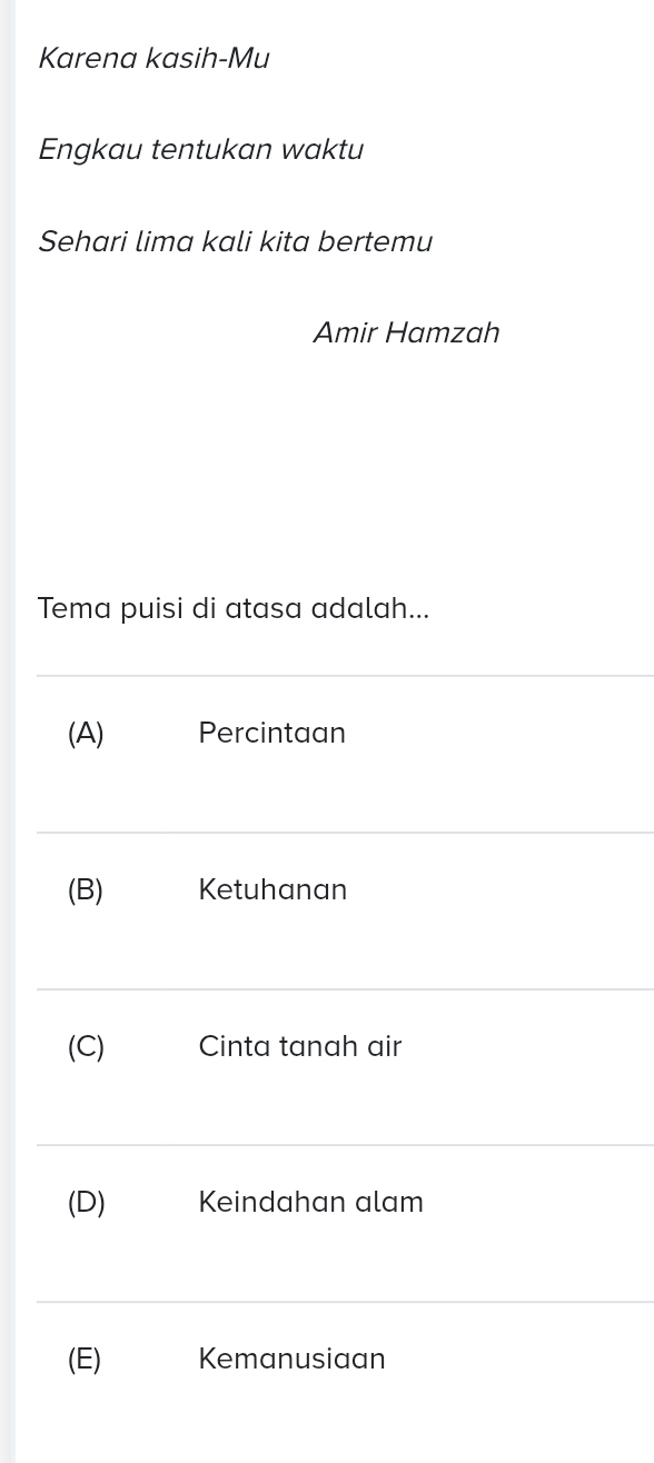 Karena kasih-Mu
Engkau tentukan waktu
Sehari lima kali kita bertemu
Amir Hamzah
Tema puisi di atasa adalah...
(A) Percintaan
(B) Ketuhanan
(C) Cinta tanah air
(D) Keindahan alam
(E) Kemanusiaan