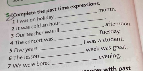 Complete the past time expressions. 
month. 
1 I was on holiday_ 
. 
2 It was cold an hour_ 
afternoon. 
3 Our teacher was ill 
Tuesday. 
_ 
4 The concert was 
I was a student. 
_ 
5 Five years
week was great. 
6 The lesson evening. 
7 We were bored 
_ 
nc es with past