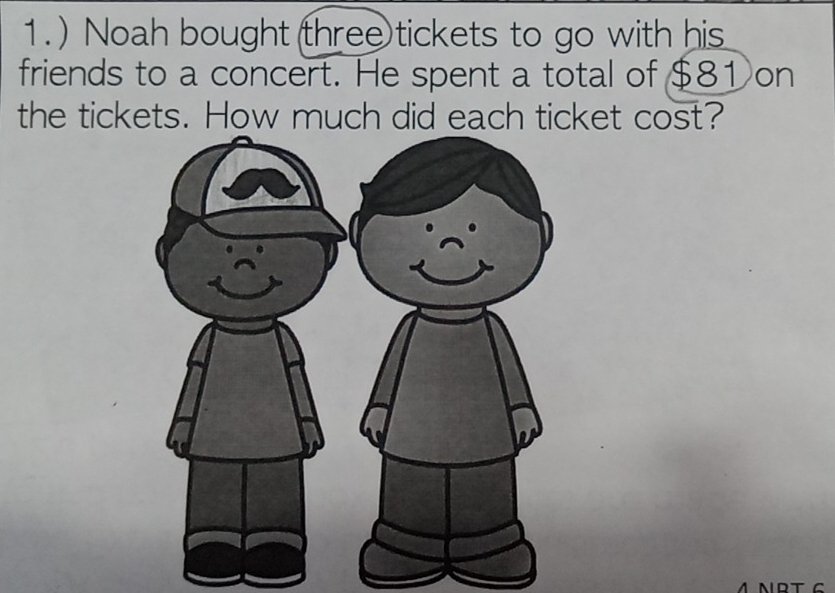 ) Noah bought (three tickets to go with his 
friends to a concert. He spent a total of $8 ①on 
the tickets. How much did each ticket cost? 
ΛNRT G