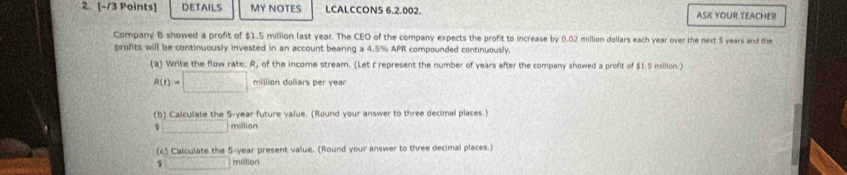 DETAILS MY NOTES LCALCCON5 6.2.002. ASK YOUR TEACHER 
Company B showed a profit of $1.5 million last year. The CEO of the company expects the profit to increase by 0.02 million dollars each year over the next 5 years and the 
profits will be continuously invested in an account bearing a 4.5% APR compounded continuously. 
(a) Write the flow rate. R, of the income stream. (Let t represent the number of years after the company showed a profit of $1.5 million )
R(t)=□ million dollars per year
(b) Calculate the 5-year future value. (Round your answer to three decimal places.)
□ million
(c) Calculate the 5-year present value. (Round your answer to three decimal places.)
$ □ milition