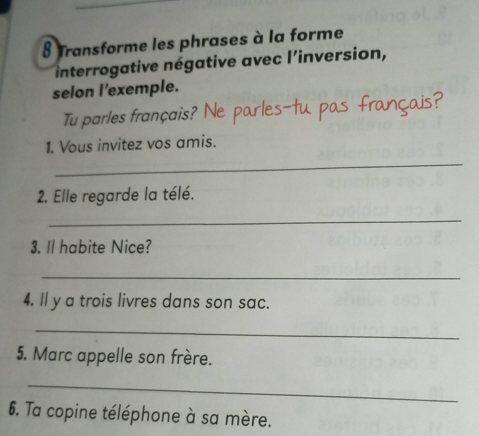 Transforme les phrases à la forme 
interrogative négative avec l'inversion, 
selon l'exemple. 
Tu parles français? Ne parles-tu pas français? 
1. Vous invitez vos amis. 
_ 
2. Elle regarde la télé. 
_ 
3. Il habite Nice? 
_ 
4. ll y a trois livres dans son sac. 
_ 
5. Marc appelle son frère. 
_ 
6. Ta copine téléphone à sa mère.