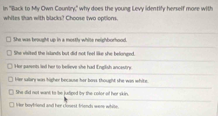 In "Back to My Own Country," why does the young Levy identify herself more with
whites than with blacks? Choose two options.
She was brought up in a mostly white neighborhood.
She visited the islands but did not feel like she belonged.
Her parents led her to believe she had English ancestry.
Her salary was higher because her boss thought she was white.
She did not want to be judged by the color of her skin.
Her boyfriend and her closest friends were white.