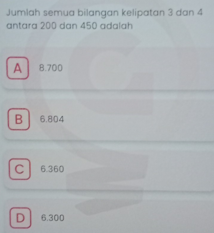 Jumlah semua bilangan kelipatan 3 dan 4
antara 200 dan 450 adalah
A 8.700
B 6.804
C 6.360
D 6.300