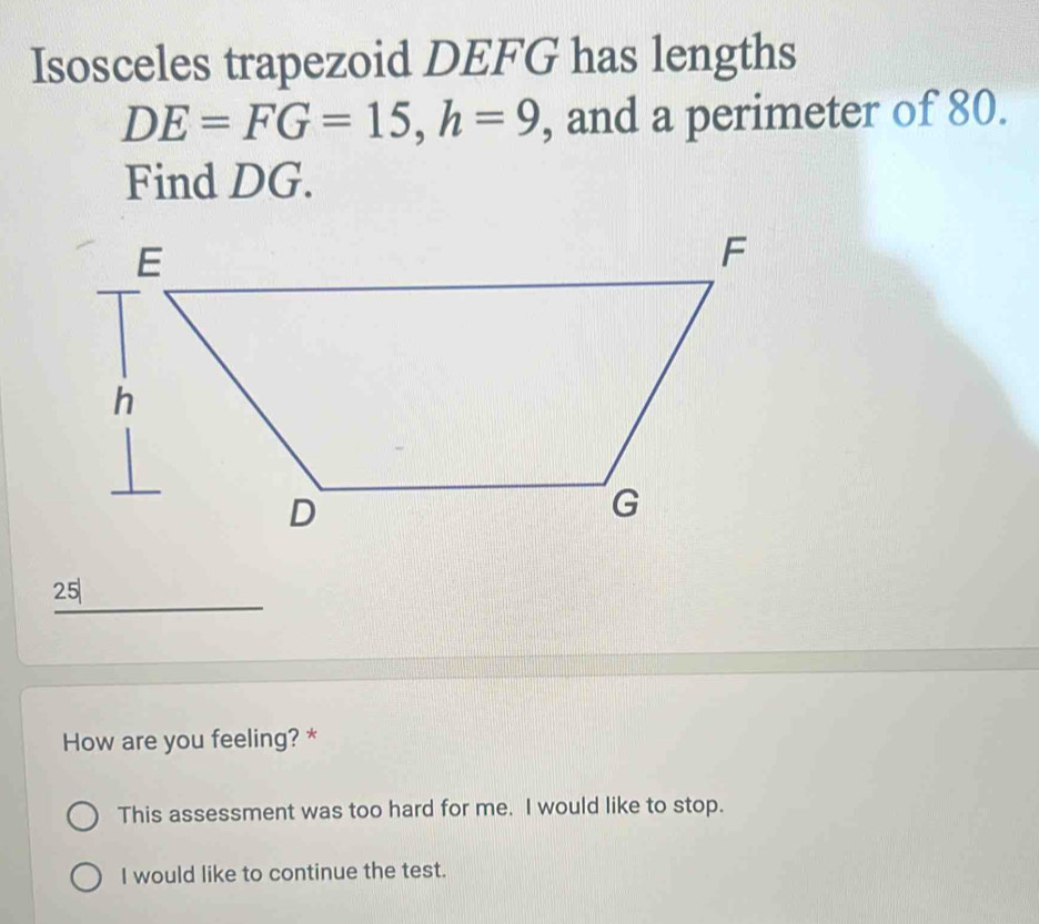 Isosceles trapezoid DEFG has lengths
DE=FG=15, h=9 , and a perimeter of 80. 
Find DG.
25
How are you feeling? * 
This assessment was too hard for me. I would like to stop. 
I would like to continue the test.