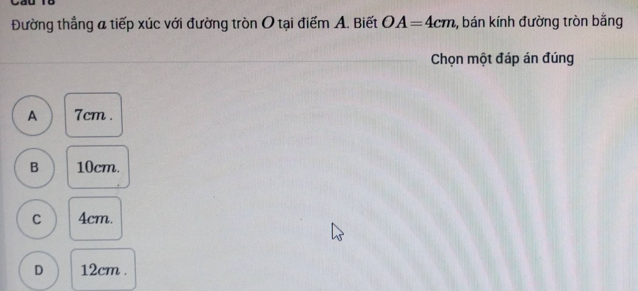 Đường thẳng a tiếp xúc với đường tròn O tại điểm A. Biết OA=4cm , bán kính đường tròn bằng
Chọn một đáp án đúng
A 7cm.
B 10cm.
C 4cm.
D 12cm.