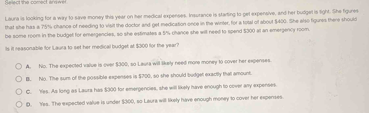 Select the correct answer.
Laura is looking for a way to save money this year on her medical expenses. Insurance is starting to get expensive, and her budget is tight. She figures
that she has a 75% chance of needing to visit the doctor and get medication once in the winter, for a total of about $400. She also figures there should
be some room in the budget for emergencies, so she estimates a 5% chance she will need to spend $300 at an emergency room.
Is it reasonable for Laura to set her medical budget at $300 for the year?
A. No. The expected value is over $300, so Laura will likely need more money to cover her expenses.
B. No. The sum of the possible expenses is $700, so she should budget exactly that amount.
C. Yes. As long as Laura has $300 for emergencies, she will likely have enough to cover any expenses.
D. Yes. The expected value is under $300, so Laura will likely have enough money to cover her expenses.