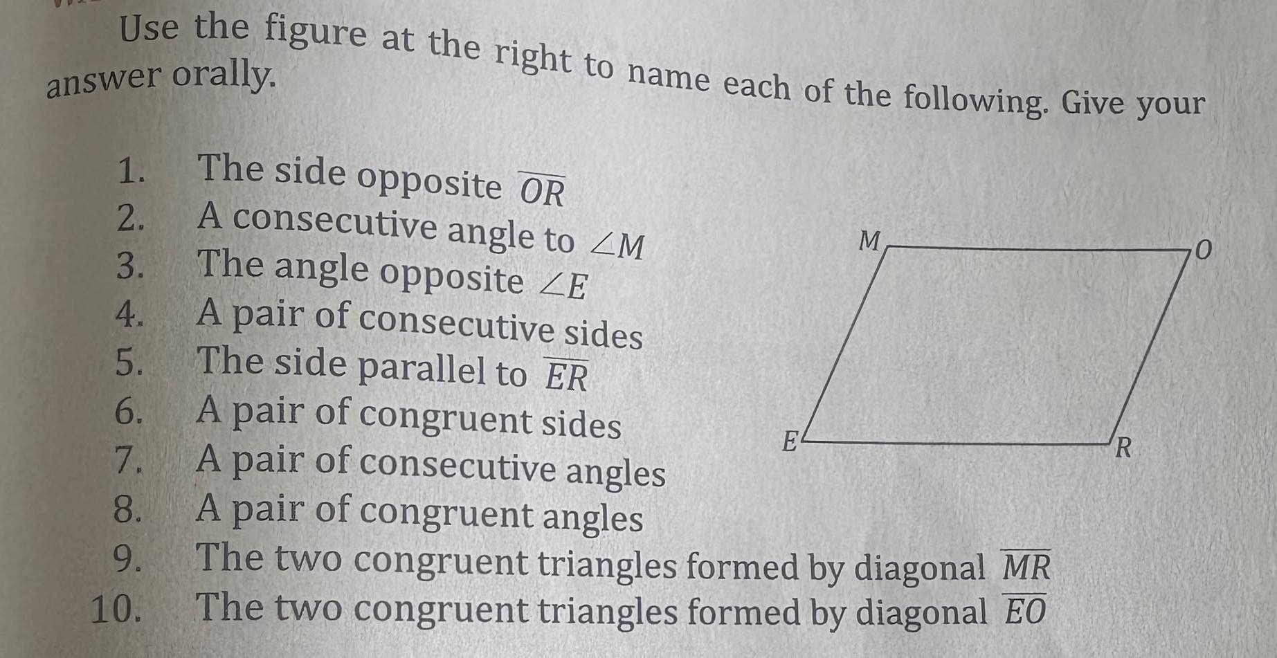 Use the figure at the right to name each of the following. Give your 
answer orally. 
1. The side opposite overline OR
2. A consecutive angle to ∠ M
3. The angle opposite ∠ E
4. A pair of consecutive sides 
5. The side parallel to overline ER
6. A pair of congruent sides 
7. A pair of consecutive angles 
8. A pair of congruent angles 
9. The two congruent triangles formed by diagonal overline MR
10. The two congruent triangles formed by diagonal overline EO