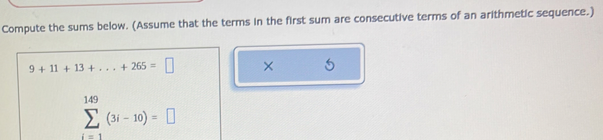 Compute the sums below. (Assume that the terms in the first sum are consecutive terms of an arithmetic sequence.)
9+11+13+...+265=□
×
sumlimits _(i=1)^(149)(3i-10)=□