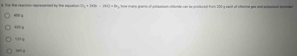 For the reaction represented by the equation Cl_2+2KBrto 2KCl+Br_2, how many grams of potassium chloride can be produced from 200 g each of chlorine gas and potassium bromide?
400 g
420 g
125 g
S45 g