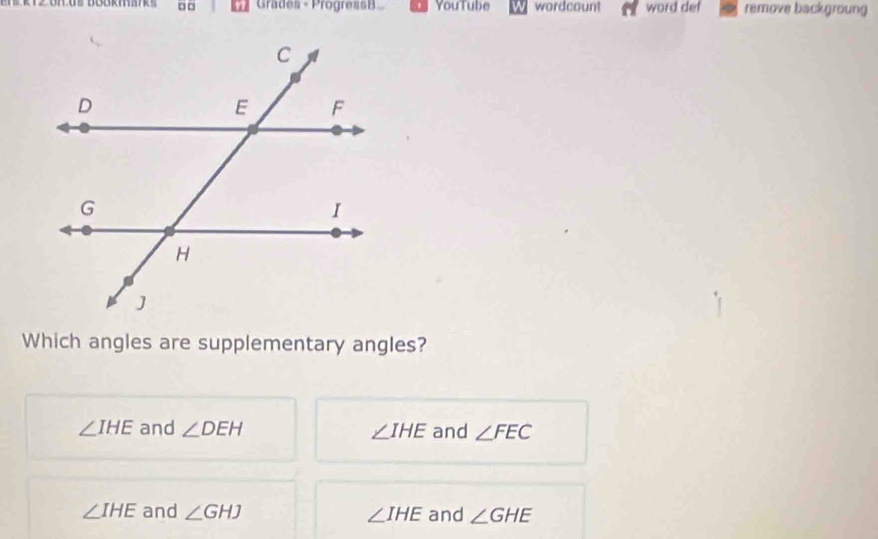 Grades - ProgressB You Tube wordcount word def remove backgroung
Which angles are supplementary angles?
∠ IHE and ∠ DEH ∠ IHE and ∠ FEC
∠ IHE and ∠ GHJ ∠ IHE and ∠ GHE