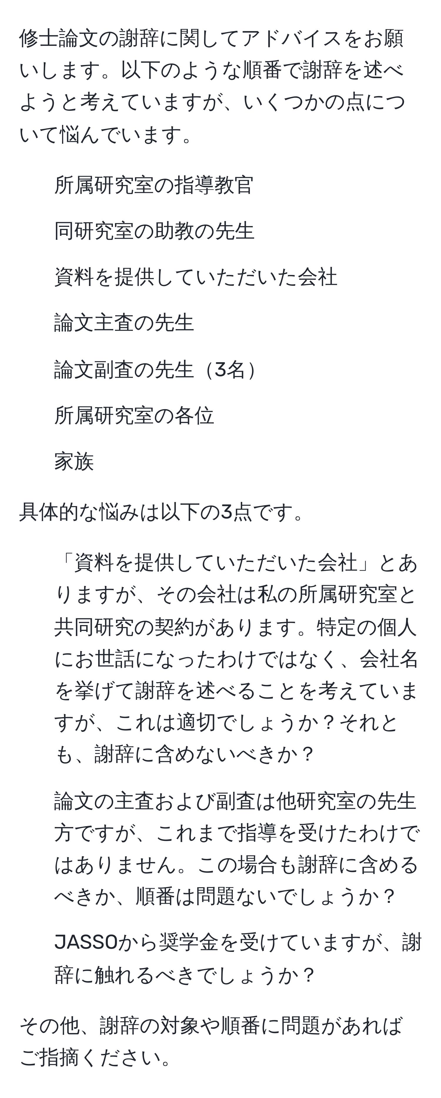 修士論文の謝辞に関してアドバイスをお願いします。以下のような順番で謝辞を述べようと考えていますが、いくつかの点について悩んでいます。

1. 所属研究室の指導教官
2. 同研究室の助教の先生
3. 資料を提供していただいた会社
4. 論文主査の先生
5. 論文副査の先生3名
6. 所属研究室の各位
7. 家族

具体的な悩みは以下の3点です。

1. 「資料を提供していただいた会社」とありますが、その会社は私の所属研究室と共同研究の契約があります。特定の個人にお世話になったわけではなく、会社名を挙げて謝辞を述べることを考えていますが、これは適切でしょうか？それとも、謝辞に含めないべきか？

2. 論文の主査および副査は他研究室の先生方ですが、これまで指導を受けたわけではありません。この場合も謝辞に含めるべきか、順番は問題ないでしょうか？

3. JASSOから奨学金を受けていますが、謝辞に触れるべきでしょうか？

その他、謝辞の対象や順番に問題があればご指摘ください。