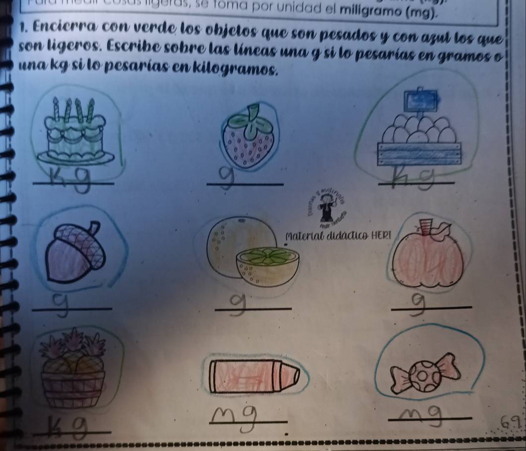 sus liguras, se toma por unidad el miligramo (mg). 
1. Encierra con verde los objetos que son pesados y con azul los que 
son ligeros. Escribe sobre las líneas una g si lo pesarías en gramos o
una kg si lo pesarías en kilogramos. 
_ 
a 
Arulet 
Material didáctico HERI 
_ 
_ 
_ 
_ 
_ 
_