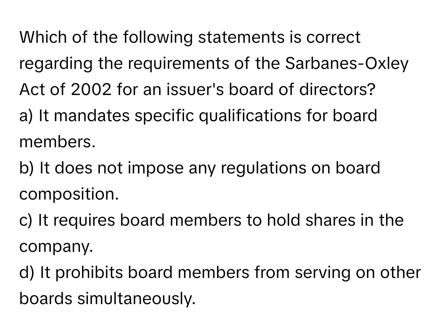 Which of the following statements is correct regarding the requirements of the Sarbanes-Oxley Act of 2002 for an issuer's board of directors?

a) It mandates specific qualifications for board members. 
b) It does not impose any regulations on board composition. 
c) It requires board members to hold shares in the company. 
d) It prohibits board members from serving on other boards simultaneously.