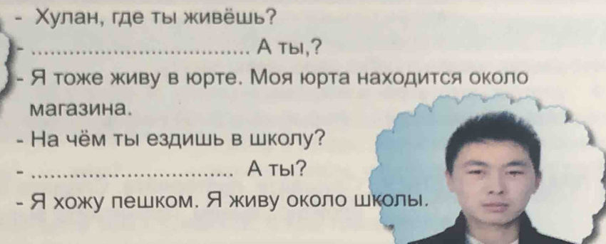 Χулан, ге ты живёшь? 
_A tbl,? 
- Я тоже живу в юрте. Мояюрта находиτся около 
Mагазина. 
- Hа чём ты ездишь в школу? 
_- 
A tb? 
- Я хожу лешком. Яживу около школь.