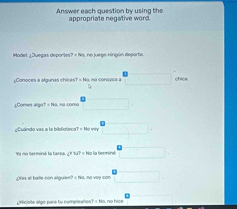 Answer each question by using the
appropriate negative word.
Model: ¿Juegas deportes 2 =No , no juego ningún deporte.
1
¿Conoces a algunas chicas? =No , no conozco a chica.
2
¿Comes algo? =No , no como
3
¿Cuándo vas a la biblioteca? = No voy
4
Yo no terminé la tarea. ∠ Ytu?=No la terminé
¿Vas al baile con alguien? =No , no voy con
6
¿Hiciste algo para tu cumpleaños? =No , no hice