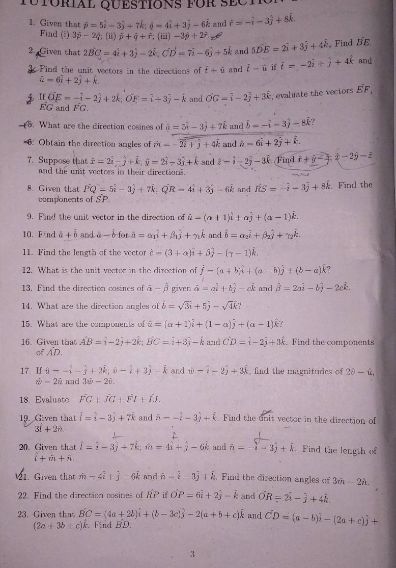 TUTÜRIAL QUESTIONS füR SECT
1. Given that hat p=5hat i-3hat j+7hat k;hat q=4hat i+3hat j-6hat k and hat r=-hat i-3hat j+8hat k.
Find (i) 3hat p-2hat q; (ii) hat p+hat q+hat r;(iii) -3hat p+2hat r
2. Given that 2hat BC=4hat i+3hat j-2hat k;Chat D=7hat i-6hat j+5hat k and 5hat DE=2hat i+3hat j+4hat k Find hat BE.
k Find the unit vectors in the directions of hat t+hat u and hat t-hat u if hat t=-2hat i+hat j+4hat k and
hat u=6hat i+2hat j+hat k.. If vector OE=-hat i-2hat j+2hat k;vector OF=hat i+3hat j-hat k and hat OG=hat i-2hat j+3hat k , evaluate the vectors hat EF,
EG and hat FG.
5. What are the direction cosines of hat a=5hat i-3hat j+7hat k and hat b=-hat i-3hat j+8hat k l
=6. Obtain the direction angles of hat m=-2hat i+hat j+4hat k and hat n=6hat i+2hat j+hat k.
7. Suppose that hat x=2hat i-hat j+hat k;hat y=2hat i-3hat j+hat k and hat z=hat i-2hat j-3hat k :. Find hat x+hat y-hat z;hat x-2hat y-hat z
and the unit vectors in their directions.
8. Given that Pwidehat Q=5hat i-3hat j+7hat k;Qhat R=4hat i+3hat j-6hat k and vector RS=-hat i-3hat j+8hat k. Find the
components of SP.
9. Find the unit vector in the direction of hat u=(alpha +1)hat i+alpha hat j+(alpha -1)hat k.
10. Find hat a+hat b and à -hat b for hat a=alpha _1hat i+beta _1hat j+gamma _1hat k and hat b=alpha _2hat i+beta _2hat j+gamma _2hat k.
11. Find the length of the vector hat c=(3+alpha )hat i+beta hat j-(gamma -1)hat k.
12. What is the unit vector in the direction of hat f=(a+b)hat i+(a-b)hat j+(b-a)hat k ?
13. Find the direction cosines of hat alpha -hat beta  given hat alpha =ahat i+bhat j-chat k and hat beta =2ahat i-bhat j-2chat k.
14. What are the direction angles of hat b=sqrt(3i)+5hat j-sqrt(4)hat k ?
15. What are the components of hat u=(alpha +1)hat i+(1-alpha )hat j+(alpha -1)hat k 7
16. Given that hat AB=hat i-2hat j+2hat k;vector BC=hat i+3hat j-hat k and hat CD=hat i-2hat j+3hat k. Find the components
of AD.
17. If hat u=-hat i-hat j+2hat k;hat v=hat i+3hat j-hat k and hat w=hat i-2hat j+3hat k , find the magnitudes of 2hat θ -hat u,
hat w-2hat u and 3hat omega -2hat v.
18. Evaluate -hat FG+hat JG+hat FI+hat IJ.
19. Given that hat l=hat i-3hat j+7hat k and hat n=-hat i-3hat j+hat k. Find the unit vector in the direction of
3hat l+2hat n.
20. Given that hat l=hat i-3hat j+7hat k;hat m=4hat i+hat j-6hat k and hat n=-hat i-3hat j+hat k. Find the length of
hat l+hat m+hat n.
21. Given that hat m=4hat i+hat j-6hat k and hat n=hat i-3hat j+hat k. Find the direction angles of 3hat m-2hat n.
22. Find the direction cosines of RP if hat OP=6hat i+2hat j-hat k and hat OR=2hat i-hat j+4hat k.
23. Given tha vector BC=(4a+2b)widehat i+(b-3c)widehat j-2(a+b+c)widehat k and hat CD=(a-b)hat i-(2a+c)hat j+
(2a+3b+c)hat k. Find BD.