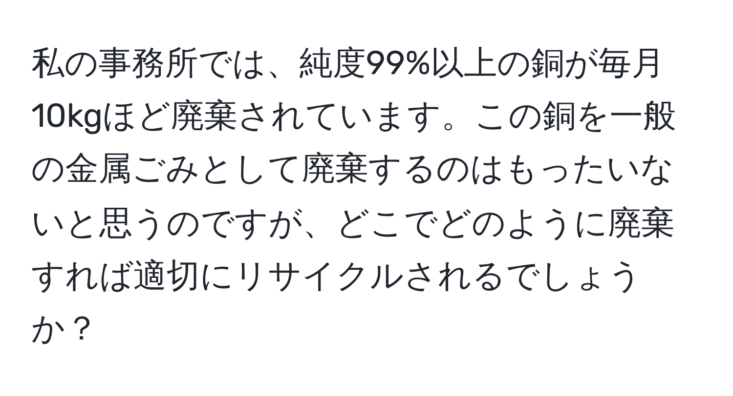 私の事務所では、純度99%以上の銅が毎月10kgほど廃棄されています。この銅を一般の金属ごみとして廃棄するのはもったいないと思うのですが、どこでどのように廃棄すれば適切にリサイクルされるでしょうか？