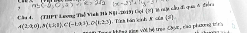 ？ 
Câu 4. (THPT Lương Thế Vinh Hà Nội -2019) Gọi (S) là mặt cầu đi qua 4 điểm
A(2;0;0), B(1;3;0), C(-1;0;3), D(1;2;3). Tính bán kính R của (S). 
Tong không gian với hệ trục Oxyz , cho phương trình