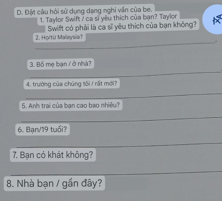 Đặt câu hỏi sử dụng dạng nghi vấn của be. 
1. Taylor Swift / ca sĩ yêu thích của bạn? Taylor 
Swift có phải là ca sĩ yêu thích của bạn không? 
2. Họ/từ Malaysia? 
_. 
3. Bố mẹ bạn / ở nhà? 
_ 
4. trường của chúng tôi / rất mới? 
_ 
5. Anh trai của bạn cao bao nhiêu? 
_ 
6. Bạn/19 tuổi? 
_ 
7. Bạn có khát không? 
__ 
_ 
_ 
_ 
_ 
8. Nhà bạn / gần đây?