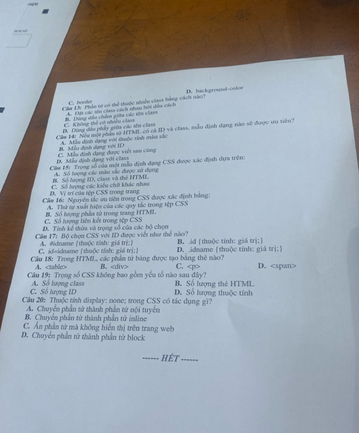 D. background-color
C. border
Câu 13: Phần tử có thể thuộc nhiều class bằng cách nào?
A. Đặt các tên class cách nhau bởi đấu cách
B. Dùng đầu chẩm giữa các tên class
C. Không thể có nhiều class
D. Dùng đầu phẩy giữa các tên class
Câu 14: Nếu một phần tử HTML có cả ID và class, mẫu định dạng nào sẽ được ưu tiên?
A. Mẫu định dạng với thuộc tính màu sắc
B. Mẫu định dạng với ID
C. Mẫu định dạng được viết sau cùng
D. Mẫu định dạng với class
Câu 15: Trọng số của một mẫu định dạng CSS được xác định dựa trên:
A. Số lượng các màu sắc được sử dụng
B. Sổ lượng ID, class và thẻ HTML
C. Số lượng các kiểu chữ khác nhau
D. Vị trí của tệp CSS trong trang
Cầu 16: Nguyên tắc ưu tiên trong CSS được xác định bằng:
A. Thứ tự xuất hiện của các quy tắc trong tệp CSS
B. Số lượng phần tử trong trang HTML
C. Số lượng liên kết trong tệp CSS
D. Tính kể thừa và trọng số của các bộ chọn
Câu 17: Bộ chọn CSS với ID được viết như thể nào?
A. #idname thuộc tính: giá trị; B. .id thuộc tính: giá trị;
C. id=idname thuộc tính: giá trị; D. idname thuộc tính: giá trị;
Câu 18: Trong HTML, các phần tử bảng được tạo băng thẻ nào?
A. B. C. D.
Câu 19: Trọng số CSS không bao gồm yếu tố nào sau đây?
A. Số lượng class B. Số lượng thẻ HTML
C. Số lượng ID D. Số lượng thuộc tính
Câu 20: Thuộc tính display: none; trong CSS có tác dụng gì?
A. Chuyển phần tử thành phần tử nội tuyến
B. Chuyển phần tử thành phần tử inline
C. Ấn phần tử mà không hiển thị trên trang web
D. Chuyển phần tử thành phần tử block
_HÉT_