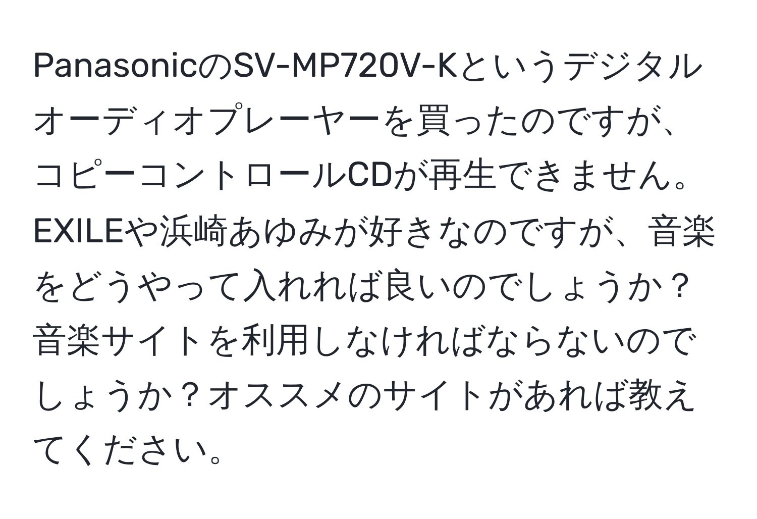 PanasonicのSV-MP720V-Kというデジタルオーディオプレーヤーを買ったのですが、コピーコントロールCDが再生できません。EXILEや浜崎あゆみが好きなのですが、音楽をどうやって入れれば良いのでしょうか？音楽サイトを利用しなければならないのでしょうか？オススメのサイトがあれば教えてください。