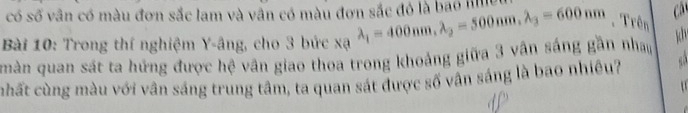 có số vân có màu đơn sắc lam và vân có màu đơn sắc đỏ là bao I C 
Bài 10: Trong thí nghiệm Y -âng, cho 3 bức xa lambda _1=400nm, lambda _2=500nm. lambda _3=600nm Trên 
màn quan sát ta hứng được hệ vân giao thoa trong khoảng giữa 3 vân sáng gần nha 
chất cùng màu với vân sáng trung tâm, ta quan sát được số vân sáng là bao nhiêu?