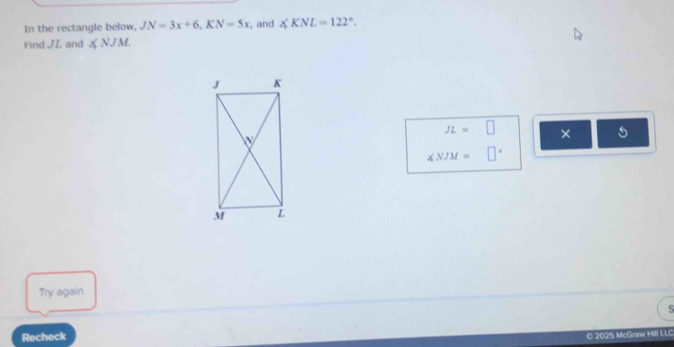 In the rectangle below, JN=3x+6, KN=5x , and ∠ KNL=122°. 
Find JZ and ∠ NJM.
JL=□ × 5
∠ NJM=□°
Try again 
Recheck 
© 2025 McGraw Hill LLC