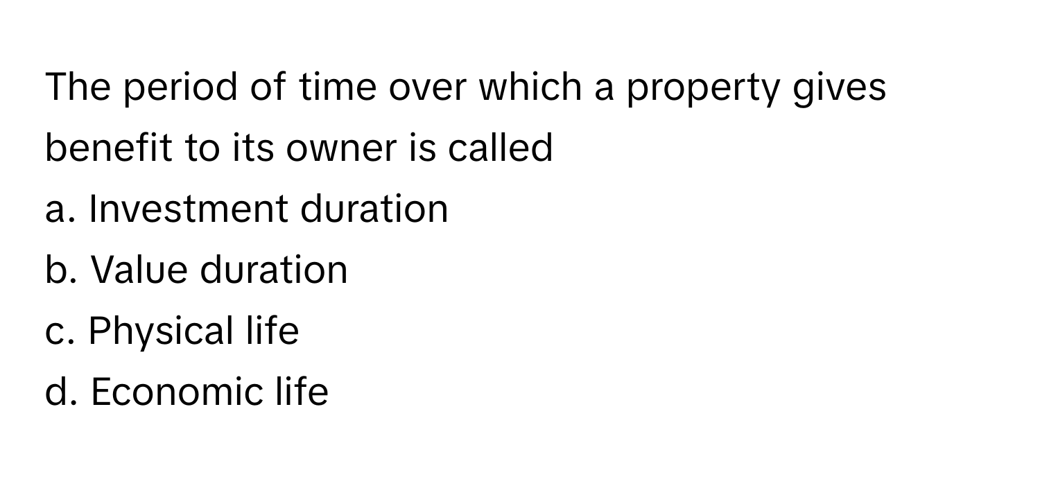 The period of time over which a property gives benefit to its owner is called 
a. Investment duration 
b. Value duration 
c. Physical life 
d. Economic life