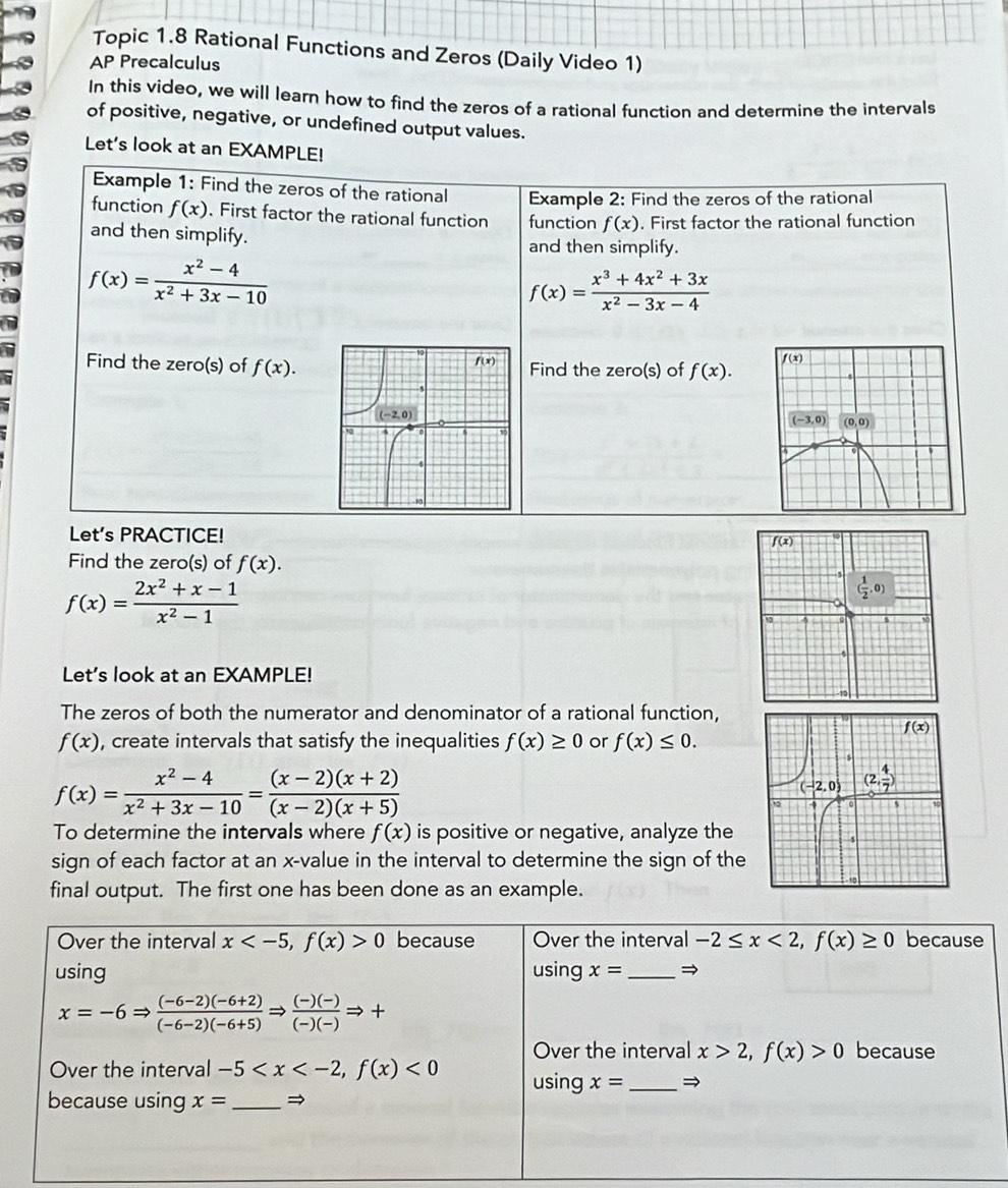 Topic 1.8 Rational Functions and Zeros (Daily Video 1)
AP Precalculus
In this video, we will learn how to find the zeros of a rational function and determine the intervals
of positive, negative, or undefined output values.
Let's look at an EXAMPLE!
Example 1: Find the zeros of the rational Example 2: Find the zeros of the rational
function f(x). First factor the rational function function f(x). First factor the rational function
and then simplify. and then simplify.
f(x)= (x^2-4)/x^2+3x-10 
f(x)= (x^3+4x^2+3x)/x^2-3x-4 
Find the zero(s) of f(x). Find the zero(s) of f(x).

Lets PRACTICE!
Find the zero(s) of f(x).
f(x)= (2x^2+x-1)/x^2-1 
Let's look at an EXAMPLE!
The zeros of both the numerator and denominator of a rational function,
f(x) , create intervals that satisfy the inequalities f(x)≥ 0 or f(x)≤ 0.
f(x)= (x^2-4)/x^2+3x-10 = ((x-2)(x+2))/(x-2)(x+5) 
To determine the intervals where f(x) is positive or negative, analyze the
sign of each factor at an x-value in the interval to determine the sign of the
final output. The first one has been done as an example.
Over the interval x 0 because Over the interval -2≤ x<2,f(x)≥ 0 because
using using x= _→
x=-6Rightarrow  ((-6-2)(-6+2))/(-6-2)(-6+5) Rightarrow  ((-)(-))/(-)(-) Rightarrow +
Over the interval x>2,f(x)>0 because
Over the interval -5 <0</tex> using x= _→
because using x= _→