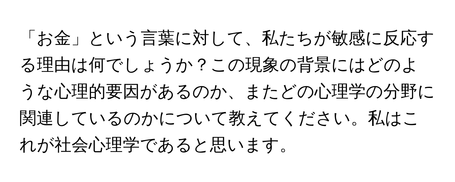 「お金」という言葉に対して、私たちが敏感に反応する理由は何でしょうか？この現象の背景にはどのような心理的要因があるのか、またどの心理学の分野に関連しているのかについて教えてください。私はこれが社会心理学であると思います。