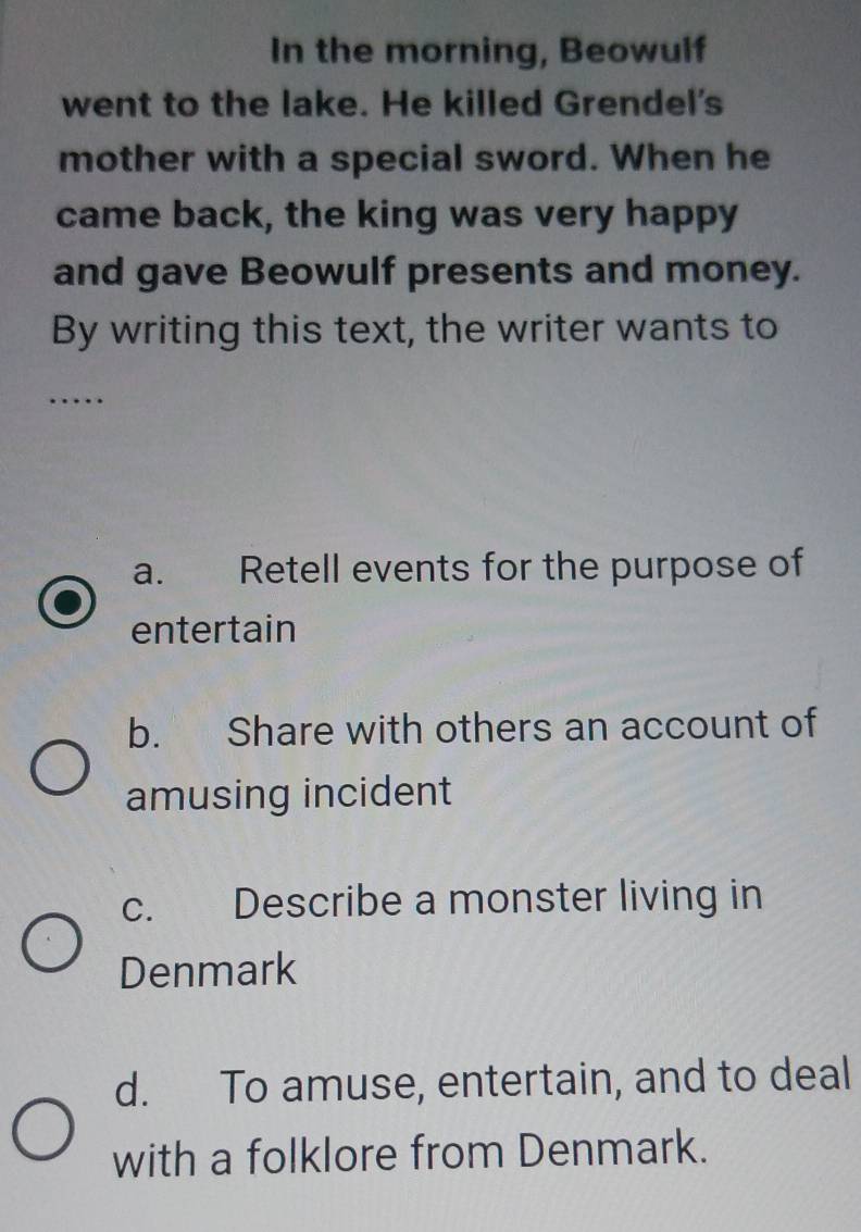 In the morning, Beowulf
went to the lake. He killed Grendel's
mother with a special sword. When he
came back, the king was very happy
and gave Beowulf presents and money.
By writing this text, the writer wants to
…
a. Retell events for the purpose of
entertain
b. Share with others an account of
amusing incident
c. Describe a monster living in
Denmark
d. To amuse, entertain, and to deal
with a folklore from Denmark.