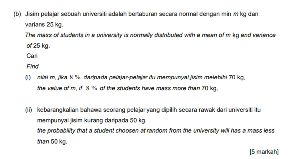 Jisim pelajar sebuah universiti adalah bertaburan secara normal dengan min m kg dan 
varians 25 kg. 
The mass of students in a university is normally distributed with a mean of m kg and variance 
of 25 kg. 
Cari 
Find 
(i) nilai m, jika 8 % daripada pelajar-pelajar itu mempunyai jisim melebihi 70 kg, 
the value of m, if 8 % of the students have mass more than 70 kg, 
(ii) kebarangkalian bahawa seorang pelajar yang dipilih secara rawak dari universiti itu 
mempunyai jisim kurang daripada 50 kg. 
the probability that a student choosen at random from the university will has a mass less 
than 50 kg. 
[5 markah]