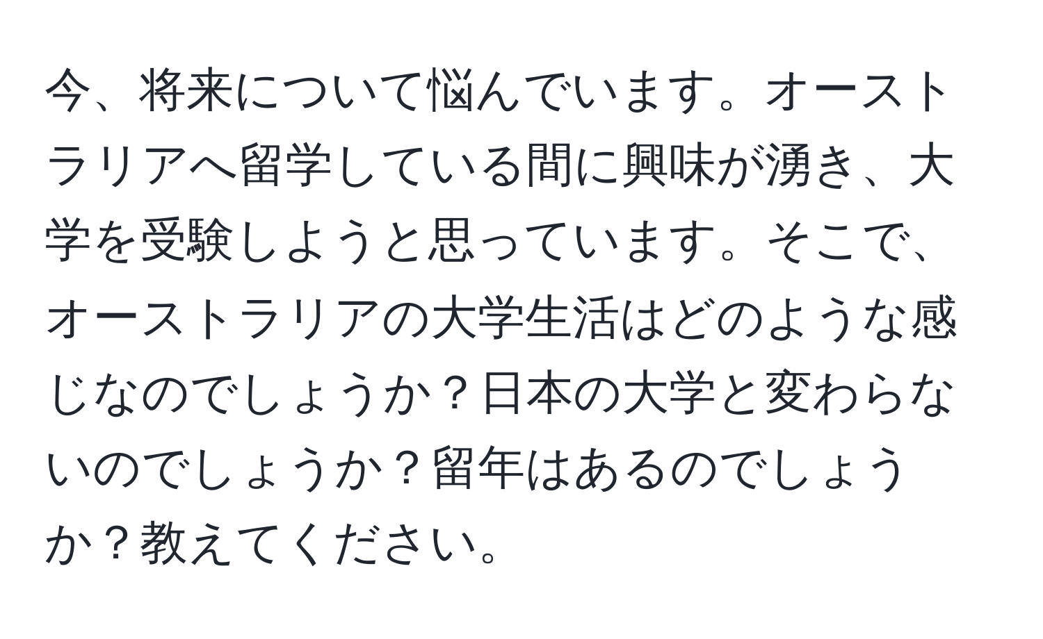 今、将来について悩んでいます。オーストラリアへ留学している間に興味が湧き、大学を受験しようと思っています。そこで、オーストラリアの大学生活はどのような感じなのでしょうか？日本の大学と変わらないのでしょうか？留年はあるのでしょうか？教えてください。