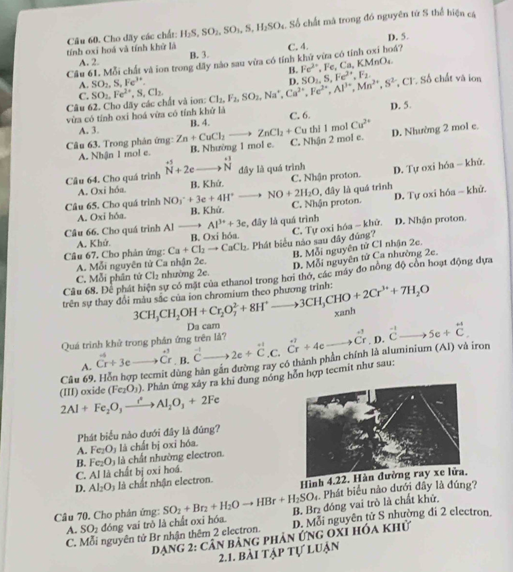 Cầu 60. Cho dãy các chất: H_2S,SO_2,SO_3,S,H_2SO_4. S ) chất mà trong đó nguyên tử S thể hiện cá
D. 5.
tính oxi hoá và tính khử là
B. 3. C. 4.
Cầu 61. Mỗi chất và ion trong dãy nào sau vừa có tính khứ vừa có tính oxi hoá?
A. 2.
A. SO_2,S,Fe^(3+). B. Fe^(2+) .Fe,Ca, , KMnO₄
Câu 62. Cho dãy các chất và ion: Cl_2,F_2,SO_2,Na^+,Ca^(2+),Fe^(2+),Al^(3+),Mn^(2+),S^(2-) D. SO_2,S,Fe^(2+),F_2. *, Cl Số chất và ion
C. SO_2,Fe^(2+),S,Cl_2,
vừa có tính oxi hoá vừa có tính khử là C. 6.
A. 3. B. 4. D. 5.
thì 1 mol Cu^(2+)
Câu 63. Trong phản ứng: Zn+CuCl_2to ZnCl_2+Cu C. Nhận 2 mol e.
D. Nhường 2 mol e.
A. Nhận 1 mol e. B. Nhường 1 mol e.
Cầâu 64. Cho quá trình beginarrayr +5 Nendarray +2eto beginarrayr +3 Nendarray dây là quá trình
A. Oxi hỏa. B. Khứ. C. Nhận proton. D. Tự oxi hóa - khứ.
Câu 65. Cho quá trình NO_3^(-+3e+4H^+)- NO+2H_2O , đây là quá trình
A. Oxi hóa. B. Khứ. C. Nhận proton. D. Tự oxi hóa - khử.
C. Tự oxi hóa ~ khử. D. Nhận proton.
Câu 66. Cho quá trình Al to Al^(3+)+3e , đây là quá trình
A. Khứ. B. Oxi hỏa.
Câu 67. Cho phản ứng: Ca+Cl_2to CaCl_2 Phát biểu nào sau đây đúng?
B. Mỗi nguyên tử Cl nhận 2e.
A. Mỗi nguyên tử Ca nhận 2e.
C. Mỗi phân tử Cl_2 nhường 2e. D. Mỗi nguyên tử Ca nhường 2e.
Cầu 68. Để phát h sự có mặt của ethanol trong hơi thở, các máy đo nồng độ cồn hoạt động dựa
trên sự thay đổi màu sắc của ion chromium theo phương trình: 3CH_3CH_2OH+Cr_2O_7^(2+8H^+)to 3CH_3CHO+2Cr^(3+)+7H_2O
xanh
Da cam
Quá trình khử trong phản ứng trên là?
A. ^+jCr+3eto Cr. E.beginarrayr -1 Cendarray to 2e+beginarrayr +1 Cendarray .C. dot C^(7+4eto dot C)r.D.^-1C.e+dot C^((+1)
Câu 69
hùng hàn gắn đường ray có thành phần chính là aluminium (Al) và iron
2Al+Fe_2)O_3xrightarrow i^2Al_2O_3+2Fe (III) oxide (Fe_2O_3). Phản ứng xảy ra khi dung nóng hỗn hợp tecmit như sau:
Phát biểu nào dưới đây là đúng?
A. Fe_2O_3 là chất bị oxi hóa.
B. Fe_2O_3 là chất nhường electron.
C. AIIa chất bị oxi hoá.
D. Al_2O_3 là chất nhận electron.
Hình 4.22. Hàn
. Phát biểu nào dưới đây là đúng?
Câu 70. Cho phản ứng: SO_2+Br_2+H_2Oto HBr+H_2SO_4 B. Br đóng vai trò là chất khử.
A. SO_2 đóng vai trò là chất oxi hóa.
C. Mỗi nguyên tử Br nhận thêm 2 electron. D. Mỗi nguyên tử S nhường đi 2 electron.
Dạng 2: cân bảng phản ứng oxỉ hóa khử
2.1. bài tập tự luận