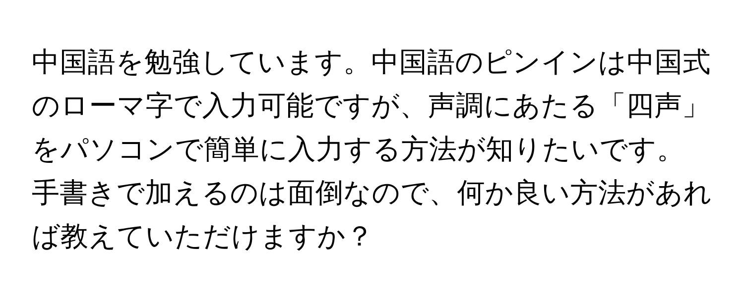 中国語を勉強しています。中国語のピンインは中国式のローマ字で入力可能ですが、声調にあたる「四声」をパソコンで簡単に入力する方法が知りたいです。手書きで加えるのは面倒なので、何か良い方法があれば教えていただけますか？