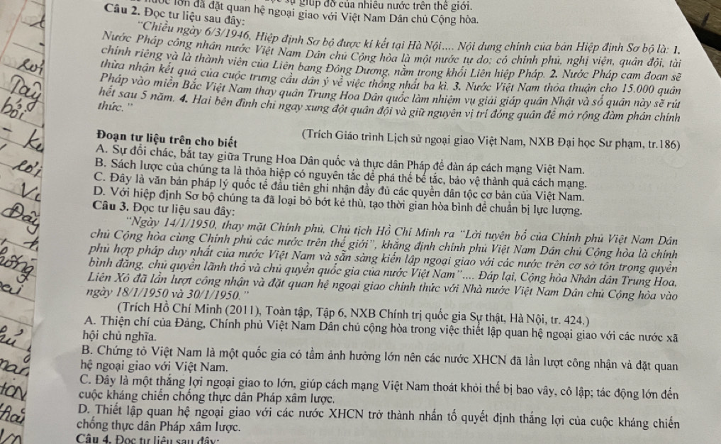sự  giup đỡ của nhiêu nước trên thế giới.
Cc lồn đã đặt quan hệ ngoại giao với Việt Nam Dân chủ Cộng hòa.
Câu 2. Đọc tư liệu sau đây:
**Chiều ngày 6/3/1946, Hiệp định Sơ bộ được kí kết tại Hà Nội.... Nội dung chính của bản Hiệp định Sơ bộ là: 1.
Nước Pháp công nhân nước Việt Nam Dân chú Cộng hòa là một nước tự do: có chính phủ, nghị viện, quân đội, tài
chính riêng và là thành viên của Liên bang Đông Dương, nằm trong khối Liên hiệp Pháp. 2. Nước Pháp cam đoan sẽ
thừa nhận kết quả của cuộc trưng cầu dân ý về việc thổng nhất ba kì. 3, Nước Việt Nam thỏa thuận cho 15.000 quân
Pháp vào miền Bắc Việt Nam thay quân Trung Hoa Dân quốc làm nhiệm vụ giải giáp quân Nhật và số quân này sẽ rút
hết sau 5 năm. 4. Hai bên đình chi ngay xung đột quân đội và giữ nguyên vị trí đóng quân đê mở rộng đàm phán chính
thức. ''
Đoạn tư liệu trên cho biết (Trích Giáo trình Lịch sử ngoại giao Việt Nam, NXB Đại học Sư phạm, tr.186)
A. Sự đổi chác, bắt tay giữa Trung Hoa Dân quốc và thực dân Pháp để dàn áp cách mạng Việt Nam.
B. Sách lược của chúng ta là thỏa hiệp có nguyên tắc để phá thế bể tắc, bảo vệ thành quả cách mạng.
C. Đây là văn bản pháp lý quốc tế đầu tiên ghỉ nhận đầy đủ các quyền dân tộc cơ bản cửa Việt Nam.
D. Với hiệp định Sơ bộ chúng ta đã loại bỏ bớt kẻ thù, tạo thời gian hòa bình đề chuẩn bị lực lượng.
Câu 3. Đọc tư liệu sau đây:
*Ngày 14/1/1950, thay mặt Chính phủ, Chủ tịch Hồ Chỉ Minh ra “Lời tuyên bố của Chính phủ Việt Nam Dân
chủ Cộng hòa cùng Chính phủ các nước trên thể giới'', khăng định chính phủ Việt Nam Dân chủ Cộng hòa là chính
phủ hợp pháp duy nhất của nước Việt Nam và sẵn sàng kiến lập ngoại giao với các nước trên cơ sở tôn trọng quyền
bình đăng, chủ quyền lãnh thổ và chủ quyền quốc gia của nước Việt Nam''.... Đáp lại, Cộng hòa Nhân dân Trung Hoa,
Liên Xô đã lần lượt công nhận và đặt quan hệ ngoại giao chính thức với Nhà nước Việt Nam Dân chủ Cộng hòa vào
ngày 18/1/1950 và 30/1/1950.'
(Trích Hồ Chí Minh (2011), Toàn tập, Tập 6, NXB Chính trị quốc gia Sự thật, Hà Nội, tr. 424.)
A. Thiện chí của Đảng, Chính phủ Việt Nam Dân chủ cộng hòa trong việc thiết lập quan hệ ngoại giao với các nước xã
hội chủ nghĩa.
B. Chứng tỏ Việt Nam là một quốc gia có tầm ảnh hưởng lớn nên các nước XHCN đã lần lượt công nhận và đặt quan
hệ ngoại giao với Việt Nam.
C. Đây là một thắng lợi ngoại giao to lớn, giúp cách mạng Việt Nam thoát khỏi thế bị bao vây, cô lập; tác động lớn đến
kuộc kháng chiến chống thực dân Pháp xâm lược.
D. Thiết lập quan hệ ngoại giao với các nước XHCN trở thành nhấn tố quyết định thắng lợi của cuộc kháng chiến
chống thực dân Pháp xâm lược.
Câu 4. Đọc tự liêu sau đây: