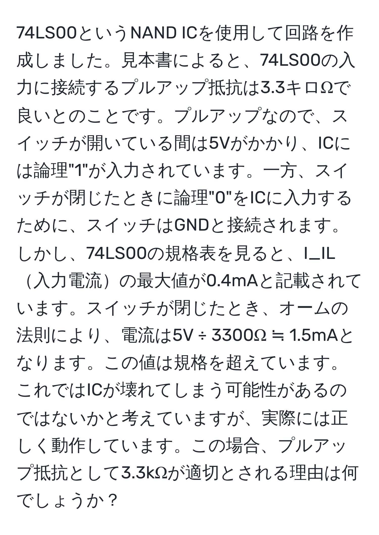 74LS00というNAND ICを使用して回路を作成しました。見本書によると、74LS00の入力に接続するプルアップ抵抗は3.3キロΩで良いとのことです。プルアップなので、スイッチが開いている間は5Vがかかり、ICには論理"1"が入力されています。一方、スイッチが閉じたときに論理"0"をICに入力するために、スイッチはGNDと接続されます。しかし、74LS00の規格表を見ると、I_IL入力電流の最大値が0.4mAと記載されています。スイッチが閉じたとき、オームの法則により、電流は5V ÷ 3300Ω ≒ 1.5mAとなります。この値は規格を超えています。これではICが壊れてしまう可能性があるのではないかと考えていますが、実際には正しく動作しています。この場合、プルアップ抵抗として3.3kΩが適切とされる理由は何でしょうか？