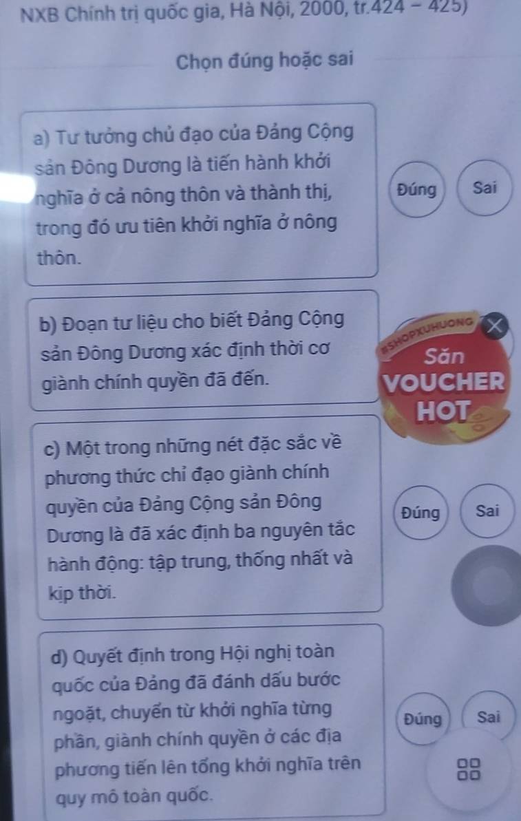 NXB Chính trị quốc gia, Hà Nội, 2000, tr. 424-425)
Chọn đúng hoặc sai 
a) Tư tưởng chủ đạo của Đảng Cộng 
sản Đông Dương là tiến hành khởi 
nghĩa ở cả nông thôn và thành thị, Đúng Sai 
trong đó ưu tiên khởi nghĩa ở nông 
thôn. 
b) Đoạn tư liệu cho biết Đảng Cộng 
sản Đông Dương xác định thời cơ ISHOPXUHUONG 
Săn 
giành chính quyền đã đến. 
VOUCHER 
HOT 
c) Một trong những nét đặc sắc về 
phương thức chỉ đạo giành chính 
quyền của Đảng Cộng sản Đông Sai 
Đúng 
Dương là đã xác định ba nguyên tắc 
hành động: tập trung, thống nhất và 
kịp thời. 
d) Quyết định trong Hội nghị toàn 
quốc của Đảng đã đánh dấu bước 
ngoặt, chuyến từ khởi nghĩa từng Đúng Sai 
phần, giành chính quyền ở các địa 
phương tiến lên tổng khởi nghĩa trên 
8 
quy mô toàn quốc.