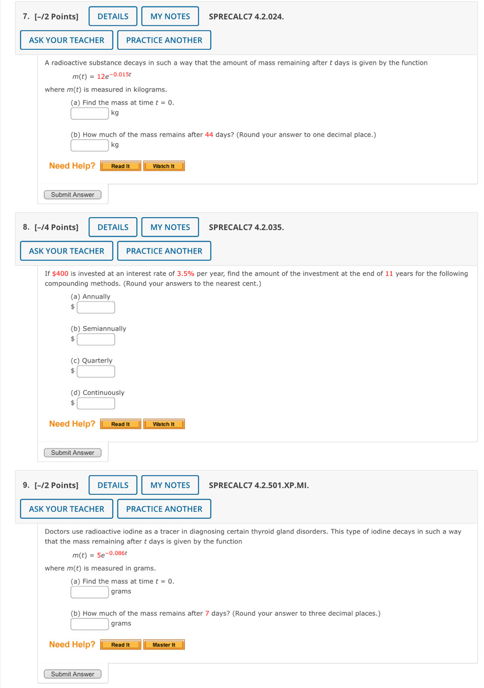 DETAILS MYNOTES SPRECALC7 4.2.024. 
ASK YOUR TEACHER PRACTICE ANOTHER 
A radioactive substance decays in such a way that the amount of mass remaining after t days is given by the function
m(t)=12e^(-0.015t)
where m(t) is measured in kilograms. 
(a) Find the mass at time t=0.
□ kg
(b) How much of the mass remains after 44 days? (Round your answer to one decimal place.)
□ kg
Need Help? Read It Watch It 
Submit Answer 
8. [-/4 Points] DETAILS MY NOTES SPRECALC7 4.2.035. 
ASK YOUR TEACHER PRACTICE ANOTHER 
If $400 is invested at an interest rate of 3.5% per year, find the amount of the investment at the end of 11 years for the following 
compounding methods. (Round your answers to the nearest cent.) 
(a) Annually 
□ 
(b) Semiannually
5□
(c) Quarterly
5□
(d) Continuously 
□ 
Need Help? Read it Watch it 
Submit Answer 
9. [-/2 Points] DETAILS MY NOTES SPRECALC7 4.2.501.XP.MI. 
ASK YOUR TEACHER PRACTICE ANOTHER 
Doctors use radioactive iodine as a tracer in diagnosing certain thyroid gland disorders. This type of iodine decays in such a way 
that the mass remaining after t days is given by the function
m(t)=5e^(-0.086t)
where m(t) is measured in grams. 
(a) Find the mass at time t=0.
□ grams
(b) How much of the mass remains after 7 days? (Round your answer to three decimal places.)
□ grams
Need Help? Read It Master It 
Submit Answer