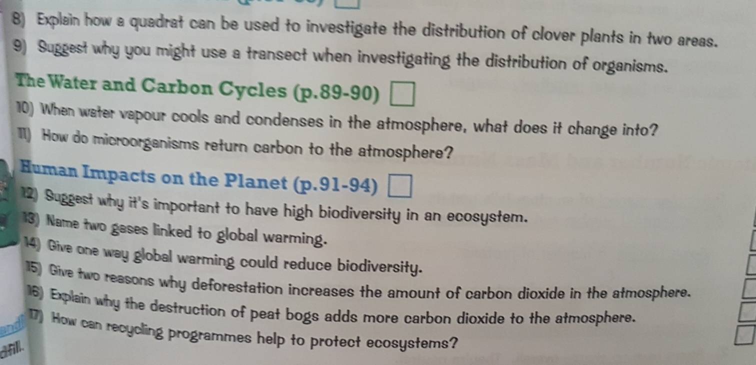 Explain how a quadrat can be used to investigate the distribution of clover plants in two areas. 
9) Suggest why you might use a transect when investigating the distribution of organisms. 
The Water and Carbon Cycles (p.89-90) 
10) When water vapour cools and condenses in the atmosphere, what does it change into? 
TI) How do microorganisms return carbon to the atmosphere? 
Human Impacts on the Planet ( p.91-9 4) □ 
12) Suggest why it's important to have high biodiversity in an ecosystem. 
13) Name two gases linked to global warming. 
14) Give one way global warming could reduce biodiversity. 
15) Give two reasons why deforestation increases the amount of carbon dioxide in the atmosphere. 
16) Explain why the destruction of peat bogs adds more carbon dioxide to the atmosphere. 
and 
17) How can recycling programmes help to protect ecosystems? 
dfill.