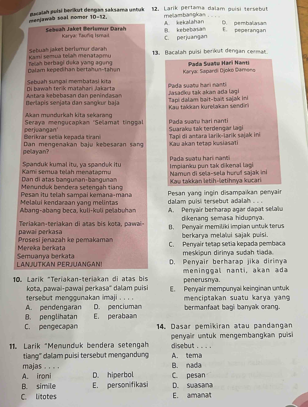 Bacalah puisi berikut dengan saksama untuk 12. Larik pertama dalam puisi tersebut
menjawab soal nomor 10−12. melambangkan_
A. kekalahan D. pembalasan
B. kebebasan
Sebuah Jaket Berlumur Darah E. peperangan
Karya: Taufiq Ismail
C. perjuangan
Sebuah jaket berlumur darah
Kami semua telah menatapmu 13. Bacalah puisi berikut dengan cermat.
Telah berbagi duka yang agung Pada Suatu Hari Nanti
Dalam kepedihan bertahun-tahun
Karya: Sapardi Djoko Damono
Sebuah sungai membatasi kita
Di bawah terik matahari Jakarta Pada suatu hari nanti
Antara kebebasan dan penindasan Jasadku tak akan ada lagi
Berlapis senjata dan sangkur baja Tapi dalam bait-bait sajak ini
Kau takkan kurelakan sendiri
Akan mundurkah kita sekarang
Seraya mengucapkan ‘Selamat tinggal Pada suatu hari nanti
perjuangan’ Suaraku tak terdengar lagi
Berikrar setia kepada tirani Tapi di antara larik-larik sajak ini
Dan mengenakan baju kebesaran sang Kau akan tetap kusiasati
pelayan?
Pada suatu hari nanti
Spanduk kumal itu, ya spanduk itu Impianku pun tak dikenal lagi
Kami semua telah menatapmu Namun di sela-sela huruf sajak ini
Dan di atas bangunan-bangunan Kau takkan letih-letihnya kucari
Menunduk bendera setengah tiang
Pesan itu telah sampai kemana-mana Pesan yang ingin disampaikan penyair
Melalui kendaraan yang melintas dalam puisi tersebut adalah . . .
Abang-abang beca, kuli-kuli pelabuhan A. Penyair berharap agar dapat selalu
dikenang semasa hidupnya.
Teriakan-teriakan di atas bis kota, pawai- B. Penyair memiliki impian untuk terus
pawai perkasa
berkarya melalui sajak puisi.
Prosesi jenazah ke pemakaman
Mereka berkata C. Penyair tetap setia kepada pembaca
Semuanya berkata meskipun dirinya sudah tiada.
LANJUTKAN PERJUANGAN! D. Penyair berharap jika dirinya
meninggal nanti, akan ada
10. Larik “Teriakan-teriakan di atas bis
penerusnya.
kota, pawai-pawai perkasa” dalam puisi E. Penyair mempunyai keinginan untuk
tersebut menggunakan imaji . . . . menciptakan suatu karya yang
A. pendengaran D. penciuman bermanfaat bagi banyak orang.
B. penglihatan E. perabaan
C. pengecapan 14. Dasar pemikiran atau pandangan
penyair untuk mengembangkan puisi
11. Larik “Menunduk bendera setengah disebut . . . .
tiang” dalam puisi tersebut mengandung A. tema
majas . . . . B. nada
A. ironi D. hiperbol C. pesan
B. simile E. personifikasi D. suasana
C. litotes E. amanat