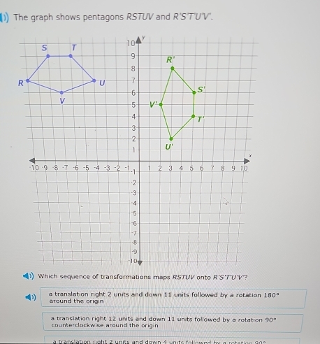 (1) The graph shows pentagons RSTUV and R'S'T'U'V'.
) Which sequence of transformations maps RSTUV onto R'S'T'U'V?
a translation right 2 units and down 11 units followed by a rotation 180°
around the origin
a translation right 12 units and down 11 units followed by a rotation 90°
counterclockwise around the origin
a translation right 2 units and down 4 units followed by a retatio .