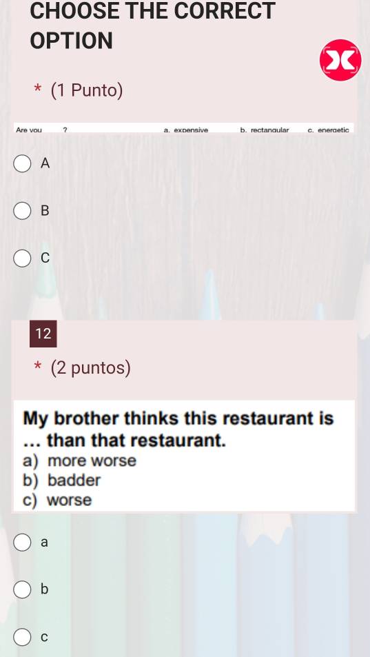 CHOOSE THE CORRECT
OPTION
* (1 Punto)
Are vou ? a. expensive b. rectanqular c. eneraetic
A
B
C
12
* (2 puntos)
My brother thinks this restaurant is
... than that restaurant.
a) more worse
b)badder
c) worse
a
b
C